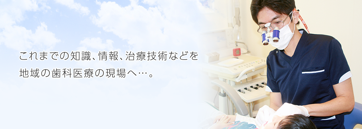 これまでの知識、情報、治療技術などを 地域の歯科医療の現場へ…。